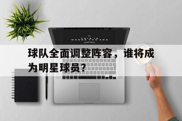 球队全面调整阵容，谁将成为明星球员？的简单介绍