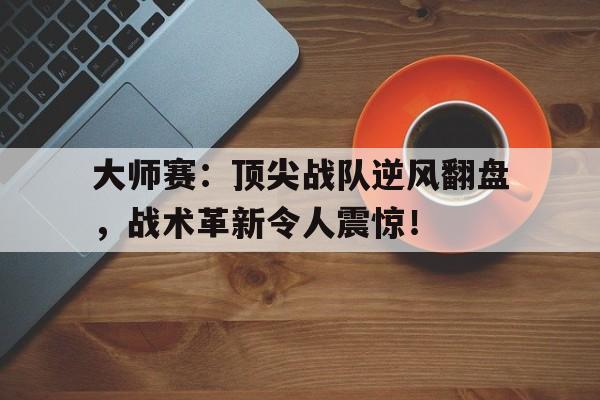 大师赛：顶尖战队逆风翻盘，战术革新令人震惊！大师赛队伍