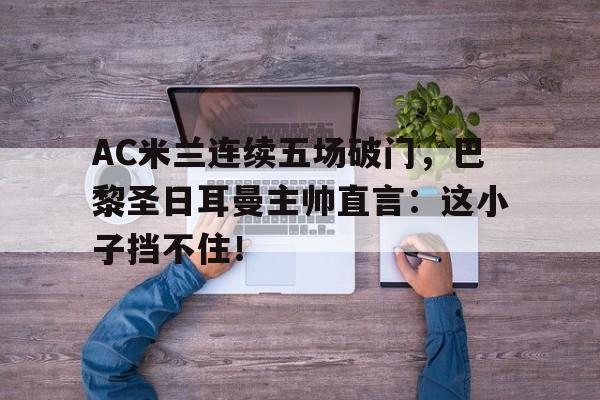 AC米兰连续五场破门，巴黎圣日耳曼主帅直言：这小子挡不住！