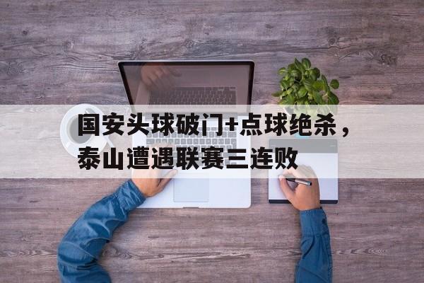 国安头球破门+点球绝杀，泰山遭遇联赛三连败泰山国安中超直播